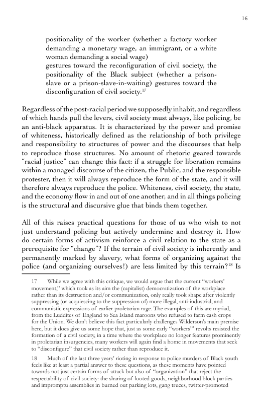 positionality of the worker (whether a factory worker demanding a monetary wage, an immigrant, or a white woman demanding a social wage) gestures toward the reconfiguration of civil society, the positionality of the Black subject (whether a prison- slave or a prison-slave-in-waiting) gestures toward the disconfiguration of civil society."” Regardless of the post-racial period we supposedly inhabit, and regardless of which hands pull the levers, civil society must always, like policing, be an anti-black apparatus. It is characterized by the power and promise of whiteness, historically defined as the relationship of both privilege and responsibility to structures of power and the discourses that help 1o reproduce those structures. No amount of rhetoric geared towards justice” can change this fact: if a struggle for liberation remains in a managed discourse of the citizen, the Public, and the responsible proteser, then it will ahvays reproduce the form of the state, and it will therefore ahways reproduce the police. Whiteness, civil society, the state, and the economy flow in and out of one another, and in allthings policing. is the structural and discursive glue that binds them together. All of this raises practical questions for those of us who wish to not just understand policing but actively undermine and destroy do certain forms of activism reinforce a civil relation to the state as a prerequisite for “change”? If the terrain of civil society is inherently and permanently marked by slavery, what forms of organizing against the police (and organizing ourselves!) are less limited by this terrain?" Is t. How 17 While we ageee with this criique, we would argue tha the current “workers” movement;” which took as i aim the (capitals) democratzation of the workplace e than s destruction and)/or comimunization,only really ok shape afte vioently Suppressing (o acquisseing t the suppression of) more legal antindusrial, sad communistic expressions of caslic proletaian rag. The cxamples of this arc myrad, from the Ludies of England to Sea [<and maroons who refused to farm cash crops forthe Union. We dont belicve this frct pariculary challenges Wiklerson’ main premisc here, but it does give us some hope that, jus as some cary “workers™ revols resised the formation of a civi society,in 4 e where the workplace o longer feaures promineatly in prolecarian insurgencics, many workers will gain find & home n movements that seck ¢ civl sociey saher than eprocuce i, o disconfigure” 15 Moch of the lase thrce years ioing in response to police muders of Black youth fecls ke at et partial answer t these questions,as these momets have pointed Cowards notjust cereain forms of atack but also of “orpanization’” that eject the cespectabiliy of civilsociey: the sharing of looted goods, ncighborhood block patics and impromprs assemblies n busncd out parking lots, gang euces, iter promored